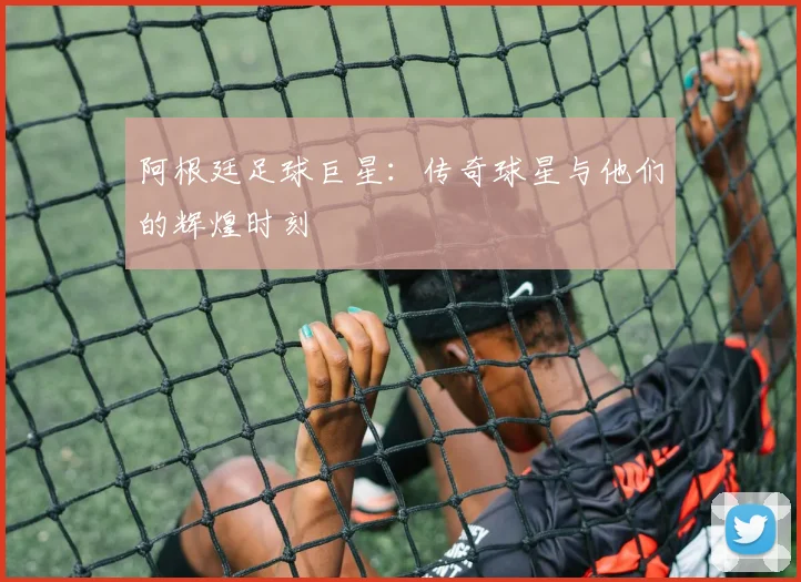 阿根廷足球巨星：传奇球星与他们的辉煌时刻